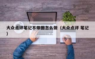 大众点评笔记不带图怎么做（大众点评 笔记）