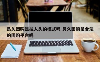 良久团购是拉人头的模式吗 良久团购是合法的团购平台吗