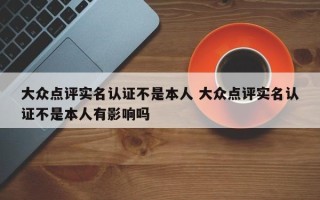 大众点评实名认证不是本人 大众点评实名认证不是本人有影响吗