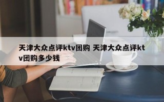 天津大众点评ktv团购 天津大众点评ktv团购多少钱