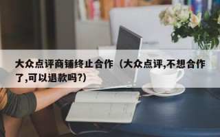 大众点评商铺终止合作（大众点评,不想合作了,可以退款吗?）