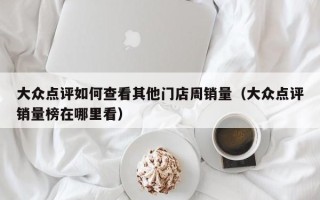 大众点评如何查看其他门店周销量（大众点评销量榜在哪里看）