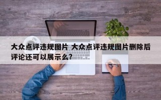 大众点评违规图片 大众点评违规图片删除后评论还可以展示么?