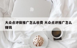 大众点评做推广怎么收费 大众点评推广怎么赚钱