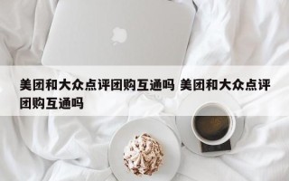 美团和大众点评团购互通吗 美团和大众点评团购互通吗