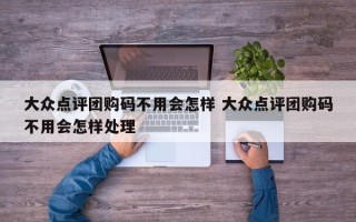 大众点评团购码不用会怎样 大众点评团购码不用会怎样处理