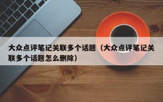 大众点评笔记关联多个话题（大众点评笔记关联多个话题怎么删除）