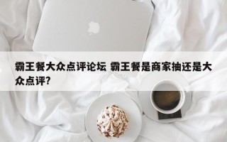 霸王餐大众点评论坛 霸王餐是商家抽还是大众点评?