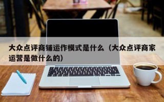 大众点评商铺运作模式是什么（大众点评商家运营是做什么的）