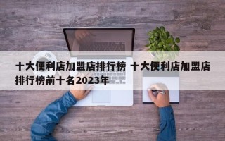 十大便利店加盟店排行榜 十大便利店加盟店排行榜前十名2023年