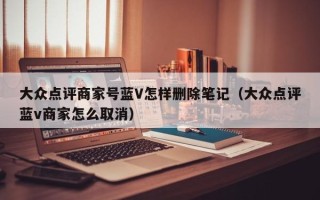 大众点评商家号蓝V怎样删除笔记（大众点评蓝v商家怎么取消）