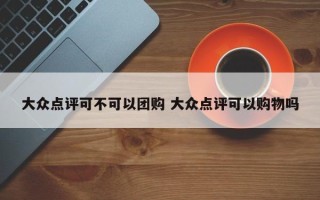 大众点评可不可以团购 大众点评可以购物吗