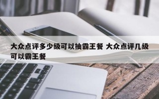 大众点评多少级可以抽霸王餐 大众点评几级可以霸王餐