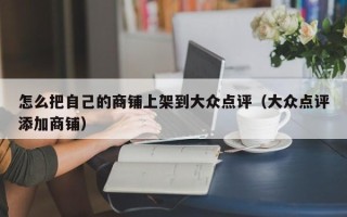 怎么把自己的商铺上架到大众点评（大众点评添加商铺）