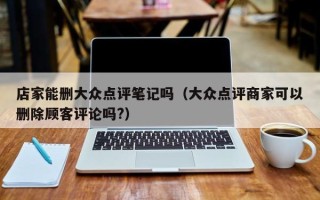 店家能删大众点评笔记吗（大众点评商家可以删除顾客评论吗?）