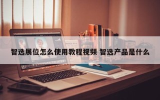 智选展位怎么使用教程视频 智选产品是什么