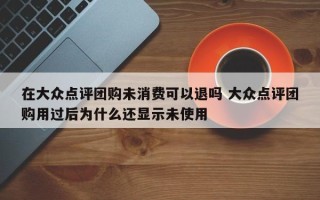 在大众点评团购未消费可以退吗 大众点评团购用过后为什么还显示未使用