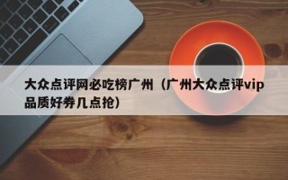 大众点评网必吃榜广州（广州大众点评vip品质好券几点抢）