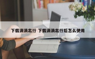 下载滴滴出行 下载滴滴出行后怎么使用