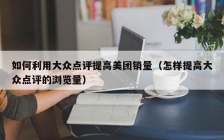 如何利用大众点评提高美团销量（怎样提高大众点评的浏览量）