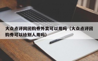 大众点评网团购券外卖可以用吗（大众点评团购券可以给别人用吗）