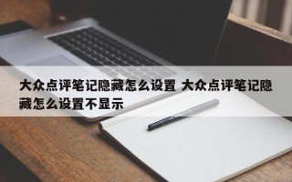 大众点评笔记隐藏怎么设置 大众点评笔记隐藏怎么设置不显示