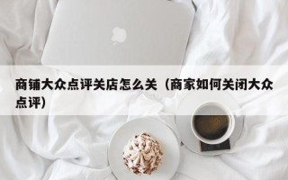 商铺大众点评关店怎么关（商家如何关闭大众点评）