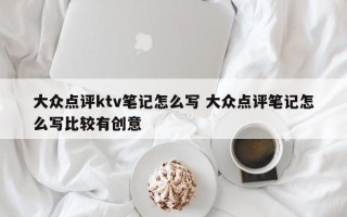 大众点评ktv笔记怎么写 大众点评笔记怎么写比较有创意