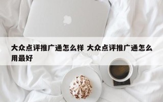 大众点评推广通怎么样 大众点评推广通怎么用最好