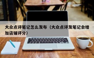 大众点评笔记怎么发布（大众点评发笔记会增加店铺评分）