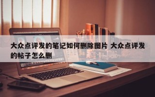 大众点评发的笔记如何删除图片 大众点评发的帖子怎么删