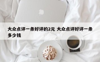 大众点评一条好评的2元 大众点评好评一条多少钱