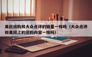 美团团购和大众点评的销量一样吗（大众点评和美团上的团购内容一样吗）