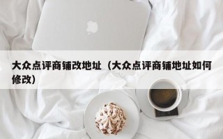 大众点评商铺改地址（大众点评商铺地址如何修改）