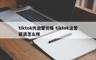 tiktok代运营价格 tiktok运营薪资怎么样