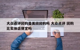 大众点评团购是美团团购吗 大众点评 团购比实体店便宜吗