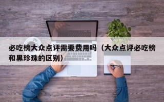 必吃榜大众点评需要费用吗（大众点评必吃榜和黑珍珠的区别）