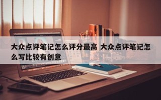 大众点评笔记怎么评分最高 大众点评笔记怎么写比较有创意