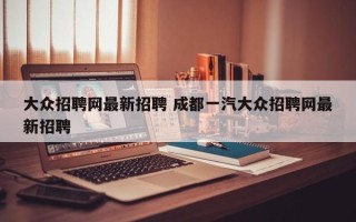 大众招聘网最新招聘 成都一汽大众招聘网最新招聘