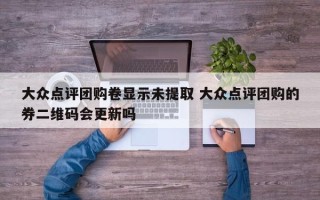 大众点评团购卷显示未提取 大众点评团购的券二维码会更新吗