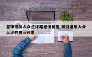 怎样提高大众点评笔记浏览量 如何增加大众点评的被阅读量