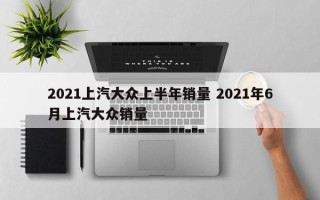 2021上汽大众上半年销量 2021年6月上汽大众销量