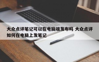 大众点评笔记可以在电脑端发布吗 大众点评如何在电脑上发笔记