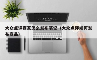 大众点评商家怎么发布笔记（大众点评如何发布商品）