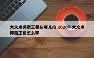 大众点评霸王餐在哪儿抢 2020年大众点评霸王餐怎么弄