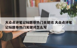 大众点评笔记标题带热门关键词 大众点评笔记标题带热门关键词怎么写