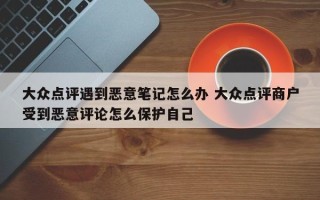 大众点评遇到恶意笔记怎么办 大众点评商户受到恶意评论怎么保护自己