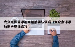 大众点评里添加商铺后要认领吗（大众点评添加商户要钱吗?）