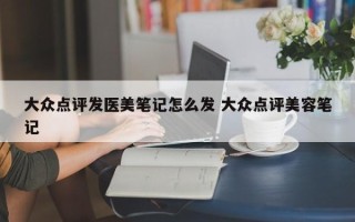 大众点评发医美笔记怎么发 大众点评美容笔记