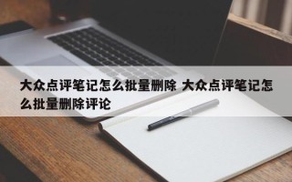 大众点评笔记怎么批量删除 大众点评笔记怎么批量删除评论